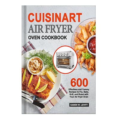 Cuisinart Air Fryer Oven Cookbook 600 Effortless and Yummy Recipes to Fry, Bake, Grill, and Roast with Your Air Fryer Oven by Levitt, Karen W.